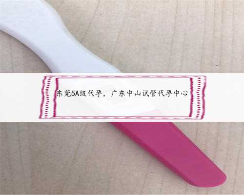 东莞5A级代孕，广东中山试管代孕中心